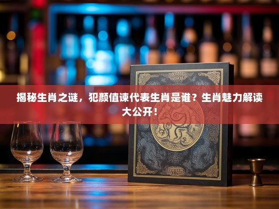 揭秘生肖之谜,犯颜值谏代表生肖是谁?生肖魅力解读大公开! 揭秘生肖之谜,犯颜值谏代表生肖是谁?生肖魅力解读大公开!