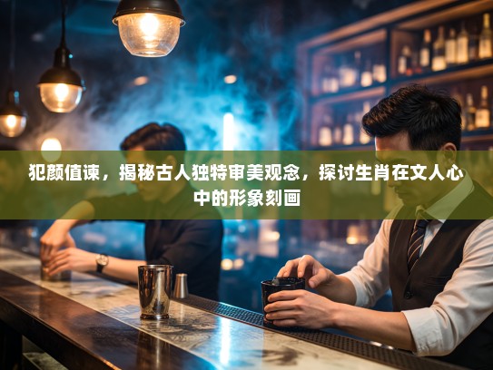 犯颜值谏，揭秘古人独特审美观念，探讨生肖在文人心中的形象刻画