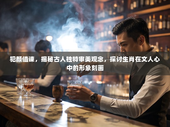 犯颜值谏，揭秘古人独特审美观念，探讨生肖在文人心中的形象刻画