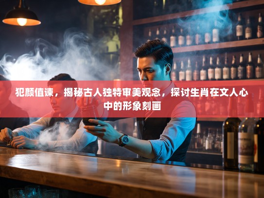 犯颜值谏，揭秘古人独特审美观念，探讨生肖在文人心中的形象刻画