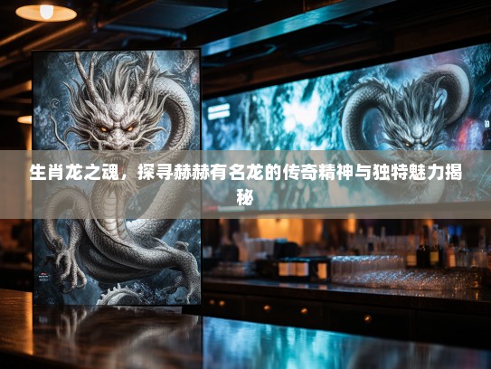 生肖龙之魂,探寻赫赫有名龙的传奇精神与独特魅力揭秘 生肖龙之魂,探寻赫赫有名龙的传奇精神与独特魅力揭秘