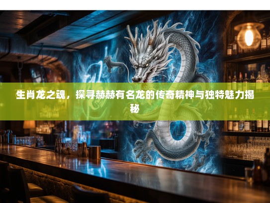 生肖龙之魂,探寻赫赫有名龙的传奇精神与独特魅力揭秘 生肖龙之魂,探寻赫赫有名龙的传奇精神与独特魅力揭秘