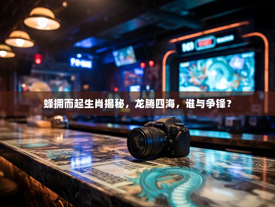 蜂拥而起生肖揭秘,龙腾四海,谁与争锋? 蜂拥而起生肖揭秘,龙腾四海,谁与争锋?