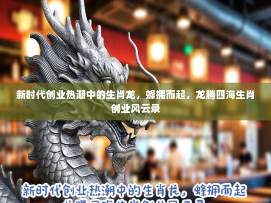 新时代创业热潮中的生肖龙,蜂拥而起,龙腾四海生肖创业风云录 新时代创业热潮中的生肖龙,蜂拥而起,龙腾四海生肖创业风云录