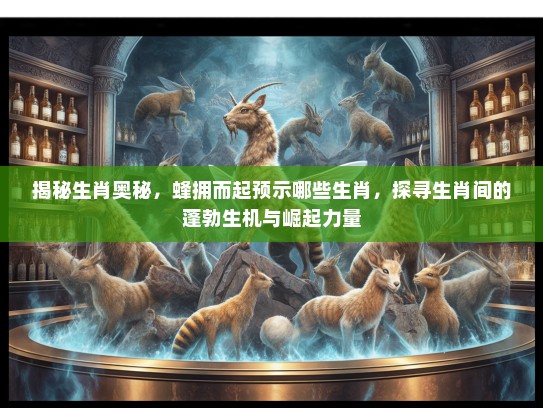 揭秘生肖奥秘，蜂拥而起预示哪些生肖，探寻生肖间的蓬勃生机与崛起力量