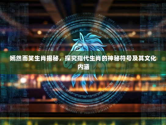 嫣然而笑生肖揭秘，探究指代生肖的神秘符号及其文化内涵