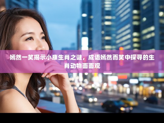 嫣然一笑揭示小康生肖之谜，成语嫣然而笑中探寻的生肖动物面面观