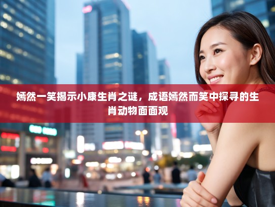 嫣然一笑揭示小康生肖之谜，成语嫣然而笑中探寻的生肖动物面面观