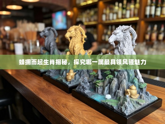 蜂拥而起生肖揭秘，探究哪一属最具领风骚魅力