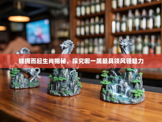 蜂拥而起生肖揭秘，探究哪一属最具领风骚魅力