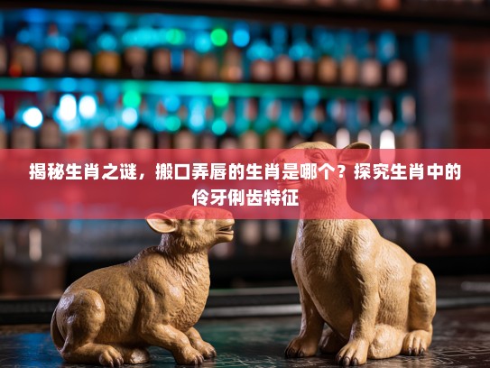 揭秘生肖之谜,搬口弄唇的生肖是哪个?探究生肖中的伶牙俐齿特征 揭秘生肖之谜,搬口弄唇的生肖是哪个?探究生肖中的伶牙俐齿特征