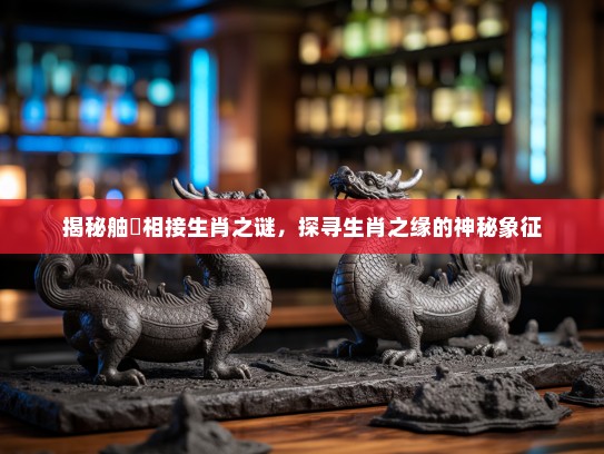 揭秘舳舮相接生肖之谜,探寻生肖之缘的神秘象征 揭秘舳舮相接生肖之谜,探寻生肖之缘的神秘象征