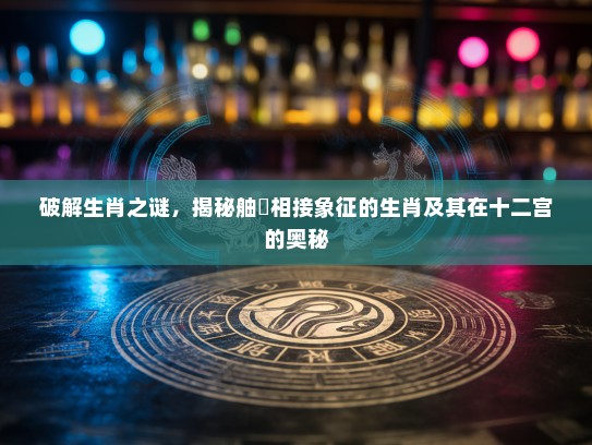 破解生肖之谜,揭秘舳舮相接象征的生肖及其在十二宫的奥秘 破解生肖之谜,揭秘舳舮相接象征的生肖及其在十二宫的奥秘
