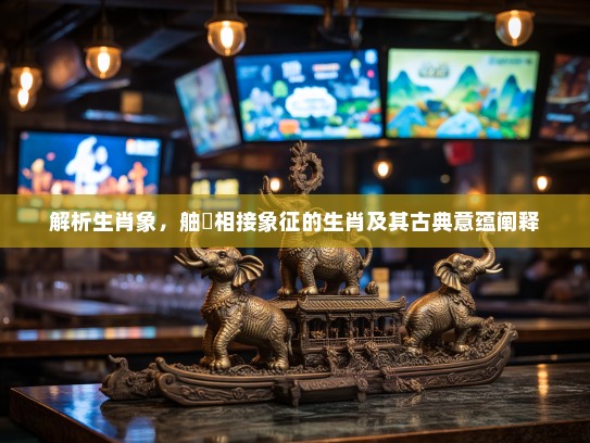 解析生肖象,舳舮相接象征的生肖及其古典意蕴阐释 解析生肖象,舳舮相接象征的生肖及其古典意蕴阐释