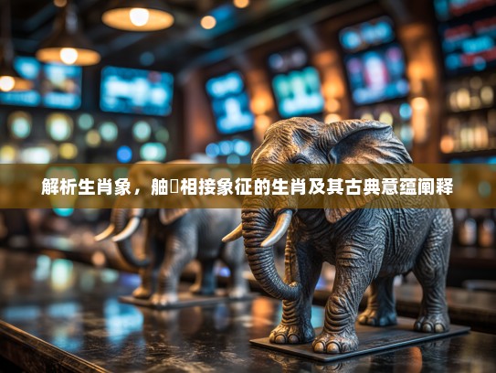 解析生肖象,舳舮相接象征的生肖及其古典意蕴阐释 解析生肖象,舳舮相接象征的生肖及其古典意蕴阐释