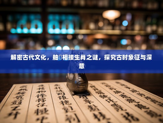 解密古代文化,舳舮相接生肖之谜,探究古时象征与深意 解密古代文化,舳舮相接生肖之谜,探究古时象征与深意