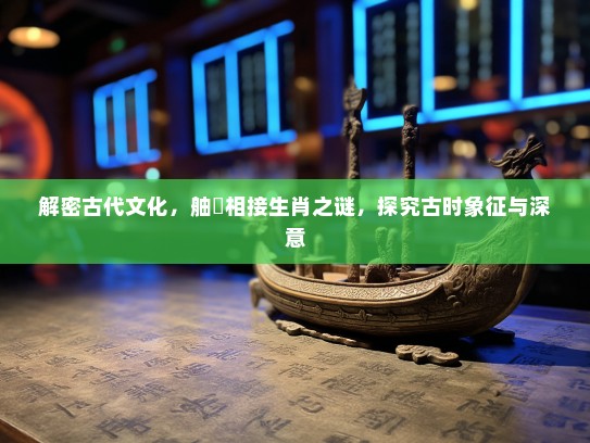 解密古代文化,舳舮相接生肖之谜,探究古时象征与深意 解密古代文化,舳舮相接生肖之谜,探究古时象征与深意