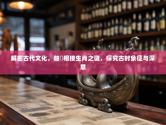 解密古代文化,舳舮相接生肖之谜,探究古时象征与深意 解密古代文化,舳舮相接生肖之谜,探究古时象征与深意