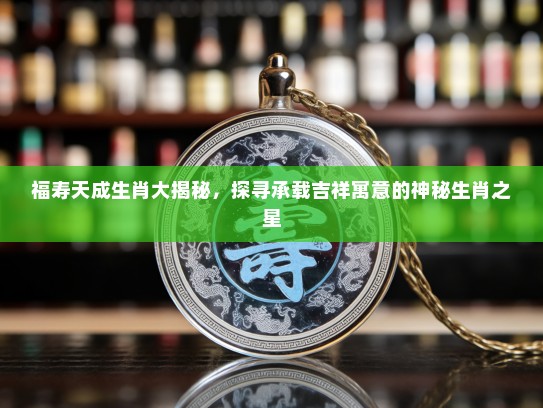 福寿天成生肖大揭秘，探寻承载吉祥寓意的神秘生肖之星