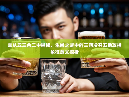 喜从五三合二中揭秘，生肖之谜中的三四冷开五助攻指象征意义探析