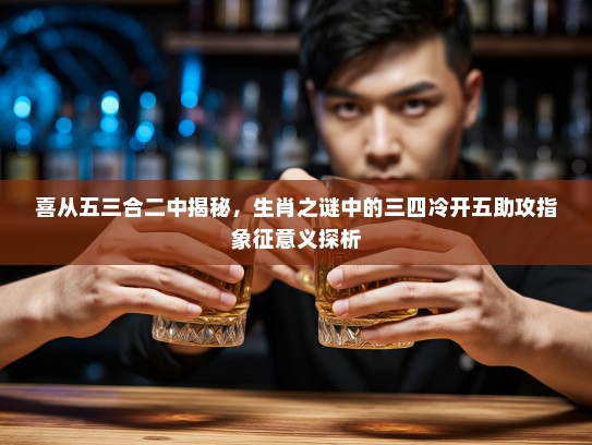 喜从五三合二中揭秘，生肖之谜中的三四冷开五助攻指象征意义探析