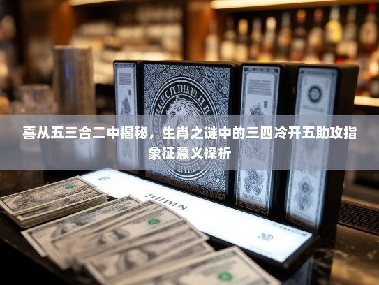 喜从五三合二中揭秘，生肖之谜中的三四冷开五助攻指象征意义探析