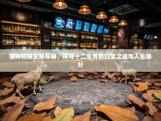 落叶归根生肖探秘,探寻十二生肖的归巢之谜与人生缘分 落叶归根生肖探秘,探寻十二生肖的归巢之谜与人生缘分