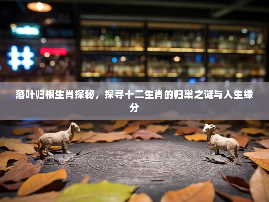 落叶归根生肖探秘,探寻十二生肖的归巢之谜与人生缘分 落叶归根生肖探秘,探寻十二生肖的归巢之谜与人生缘分