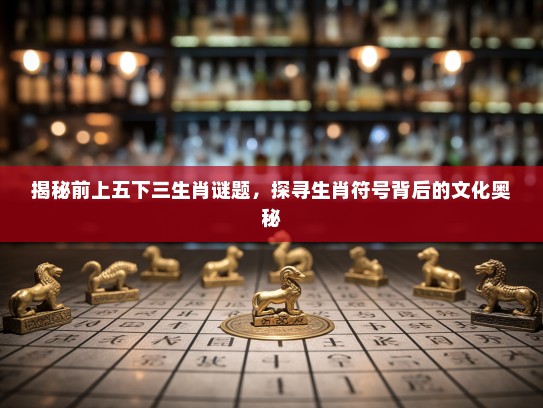 揭秘前上五下三生肖谜题,探寻生肖符号背后的文化奥秘 揭秘前上五下三生肖谜题,探寻生肖符号背后的文化奥秘