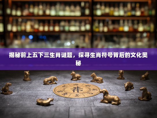揭秘前上五下三生肖谜题,探寻生肖符号背后的文化奥秘 揭秘前上五下三生肖谜题,探寻生肖符号背后的文化奥秘