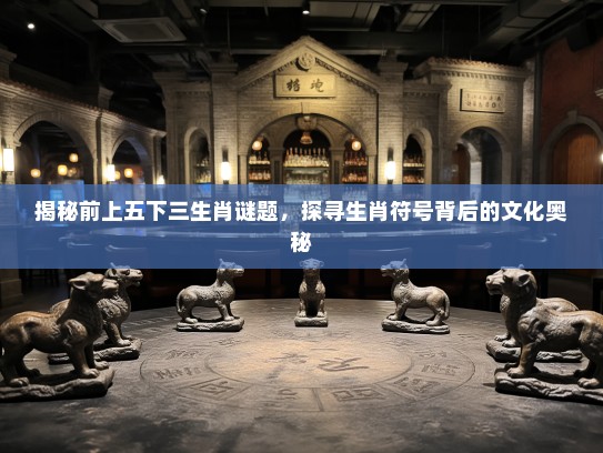 揭秘前上五下三生肖谜题,探寻生肖符号背后的文化奥秘 揭秘前上五下三生肖谜题,探寻生肖符号背后的文化奥秘