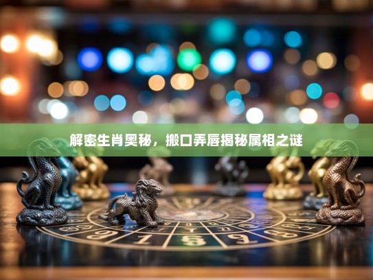 解密生肖奥秘,搬口弄唇揭秘属相之谜 解密生肖奥秘,搬口弄唇揭秘属相之谜