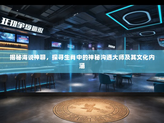 揭秘海说神聊,探寻生肖中的神秘沟通大师及其文化内涵 揭秘海说神聊,探寻生肖中的神秘沟通大师及其文化内涵