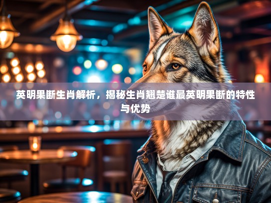 英明果断生肖解析,揭秘生肖翘楚谁最英明果断的特性与优势 英明果断生肖解析,揭秘生肖翘楚谁最英明果断的特性与优势