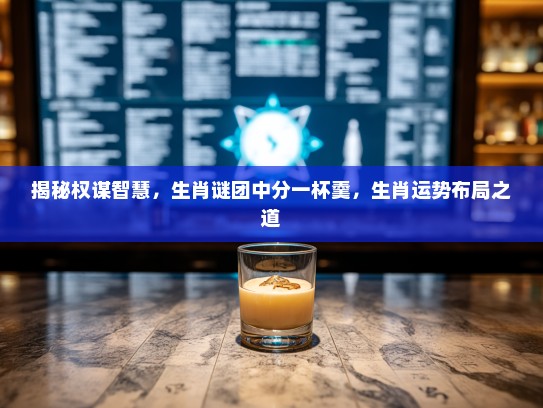 揭秘权谋智慧,生肖谜团中分一杯羹,生肖运势布局之道 揭秘权谋智慧,生肖谜团中分一杯羹,生肖运势布局之道