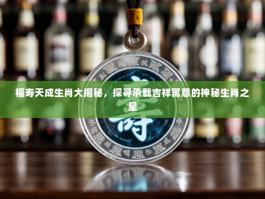 福寿天成生肖大揭秘，探寻承载吉祥寓意的神秘生肖之星