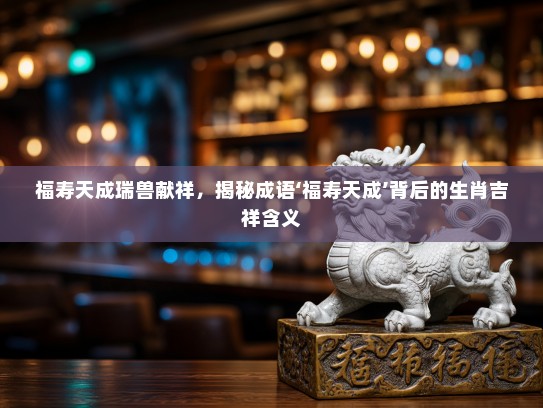 福寿天成瑞兽献祥，揭秘成语‘福寿天成’背后的生肖吉祥含义