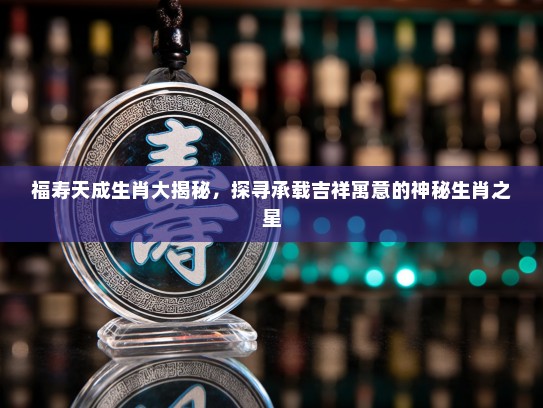 福寿天成生肖大揭秘，探寻承载吉祥寓意的神秘生肖之星