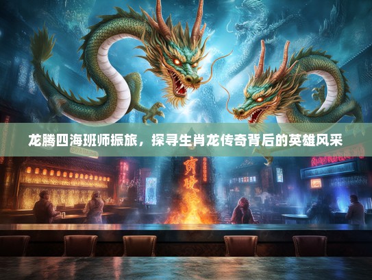 龙腾四海班师振旅,探寻生肖龙传奇背后的英雄风采 龙腾四海班师振旅,探寻生肖龙传奇背后的英雄风采