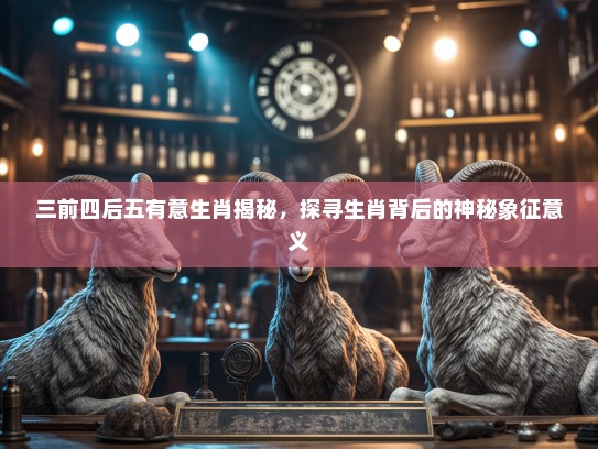 三前四后五有意生肖揭秘,探寻生肖背后的神秘象征意义 三前四后五有意生肖揭秘,探寻生肖背后的神秘象征意义