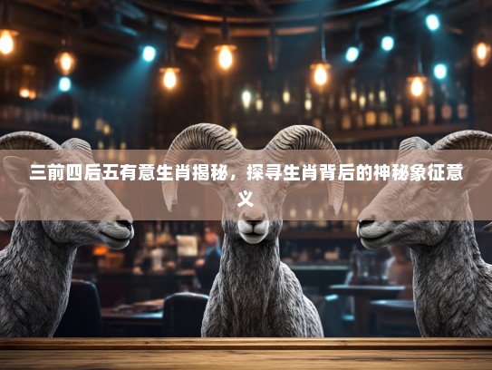 三前四后五有意生肖揭秘,探寻生肖背后的神秘象征意义 三前四后五有意生肖揭秘,探寻生肖背后的神秘象征意义