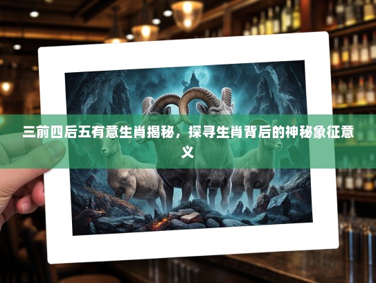 三前四后五有意生肖揭秘,探寻生肖背后的神秘象征意义 三前四后五有意生肖揭秘,探寻生肖背后的神秘象征意义