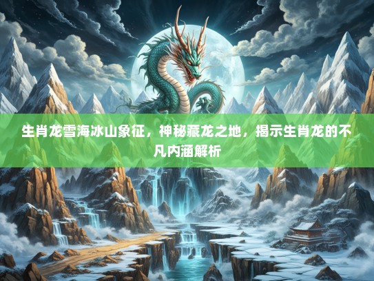 生肖龙雪海冰山象征,神秘藏龙之地,揭示生肖龙的不凡内涵解析 生肖龙雪海冰山象征,神秘藏龙之地,揭示生肖龙的不凡内涵解析