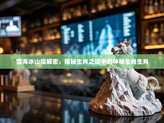 雪海冰山指解密,揭秘生肖之谜中的神秘生肖生肖 雪海冰山指解密,揭秘生肖之谜中的神秘生肖生肖