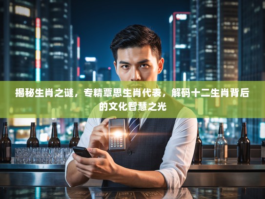 揭秘生肖之谜，专精覃思生肖代表，解码十二生肖背后的文化智慧之光