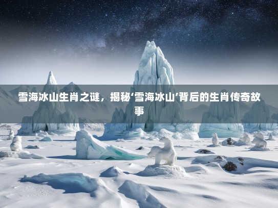 雪海冰山生肖之谜,揭秘‘雪海冰山’背后的生肖传奇故事 雪海冰山生肖之谜,揭秘‘雪海冰山’背后的生肖传奇故事