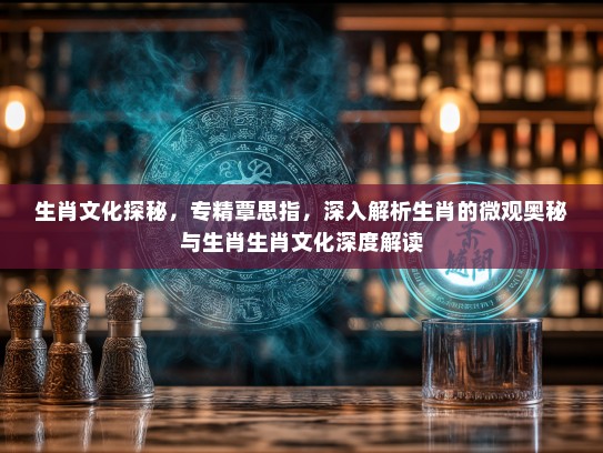 生肖文化探秘,专精覃思指,深入解析生肖的微观奥秘与生肖生肖文化深度解读 生肖文化探秘,专精覃思指,深入解析生肖的微观奥秘与生肖生肖文化深度解读