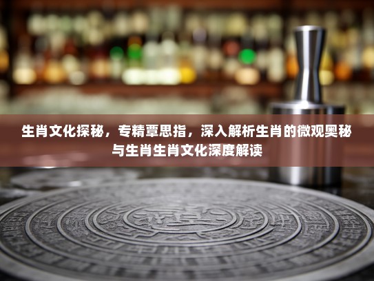 生肖文化探秘,专精覃思指,深入解析生肖的微观奥秘与生肖生肖文化深度解读 生肖文化探秘,专精覃思指,深入解析生肖的微观奥秘与生肖生肖文化深度解读