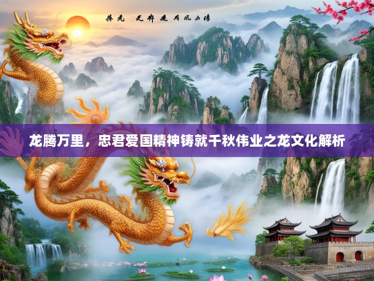 龙腾万里,忠君爱国精神铸就千秋伟业之龙文化解析 龙腾万里,忠君爱国精神铸就千秋伟业之龙文化解析