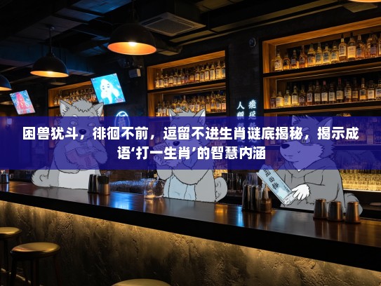 困兽犹斗,徘徊不前,逗留不进生肖谜底揭秘,揭示成语‘打一生肖’的智慧内涵 困兽犹斗,徘徊不前,逗留不进生肖谜底揭秘,揭示成语‘打一生肖’的智慧内涵